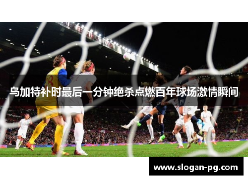 乌加特补时最后一分钟绝杀点燃百年球场激情瞬间