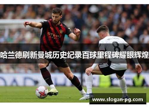 哈兰德刷新曼城历史纪录百球里程碑耀眼辉煌 哈兰德刷新曼城历史纪录百球里程碑耀眼辉煌