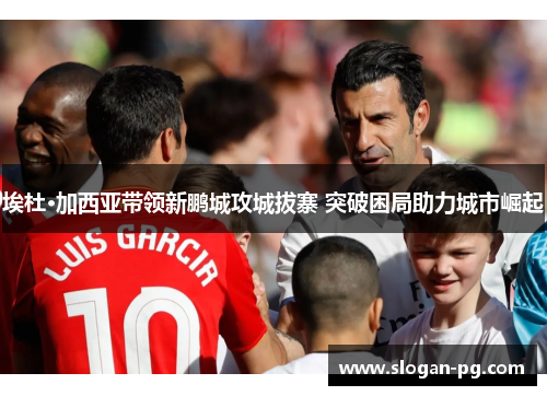 埃杜·加西亚带领新鹏城攻城拔寨 突破困局助力城市崛起 埃杜·加西亚带领新鹏城攻城拔寨 突破困局助力城市崛起