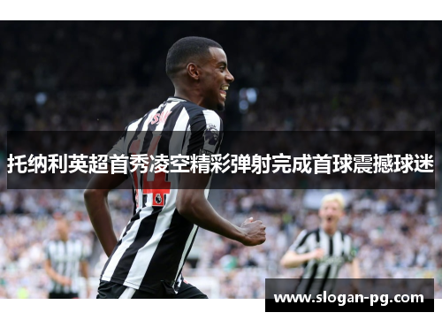 托纳利英超首秀凌空精彩弹射完成首球震撼球迷